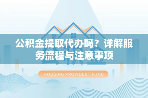 临洮公积金提取代办吗？详解服务流程与注意事项