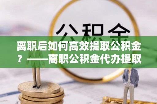 临洮离职后如何高效提取公积金？——离职公积金代办提取全流程解析