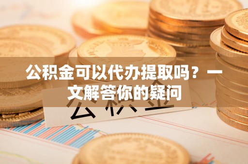 临洮公积金可以代办提取吗？一文解答你的疑问