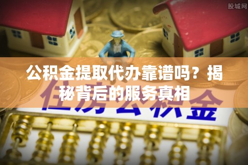 临洮公积金提取代办靠谱吗？揭秘背后的服务真相