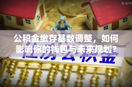 临洮公积金缴存基数调整，如何影响你的钱包与未来规划？