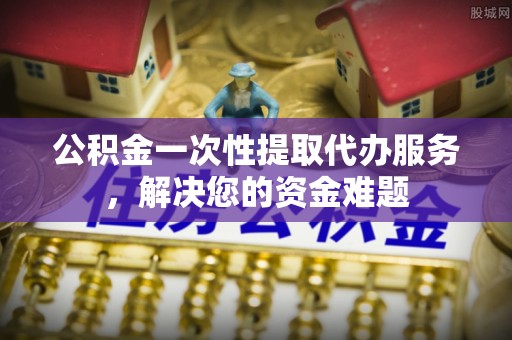 临洮公积金一次性提取代办服务，解决您的资金难题