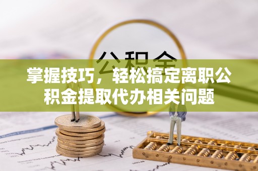 临洮掌握技巧，轻松搞定离职公积金提取代办相关问题