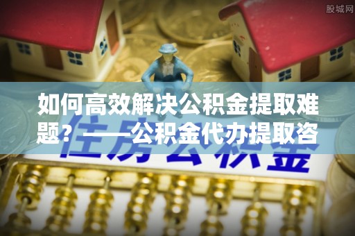 临洮如何高效解决公积金提取难题？——公积金代办提取咨询服务全解析