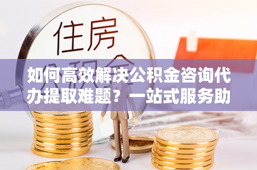 临洮如何高效解决公积金咨询代办提取难题？一站式服务助您轻松搞定