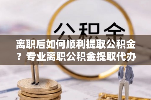 临洮离职后如何顺利提取公积金？专业离职公积金提取代办服务指南