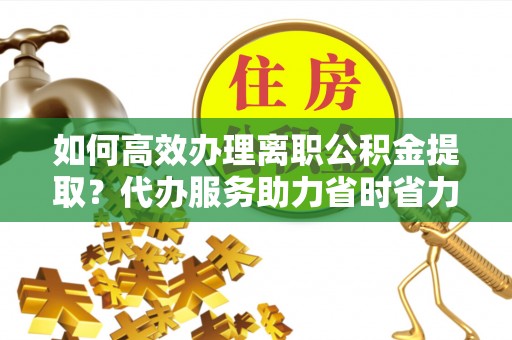 临洮如何高效办理离职公积金提取？代办服务助力省时省力