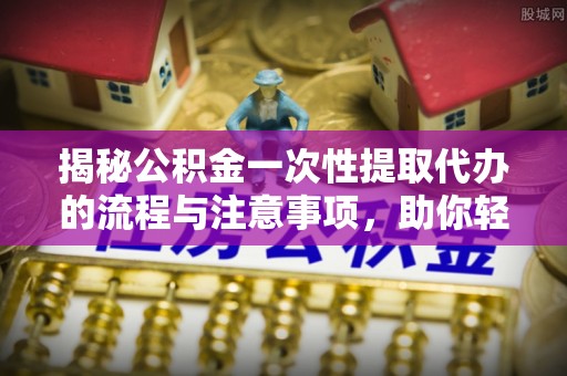 临洮揭秘公积金一次性提取代办的流程与注意事项，助你轻松搞定财务规划