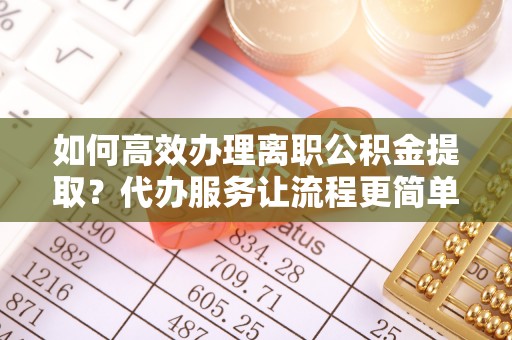 临洮如何高效办理离职公积金提取？代办服务让流程更简单