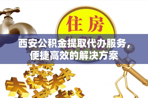 临洮西安公积金提取代办服务，便捷高效的解决方案