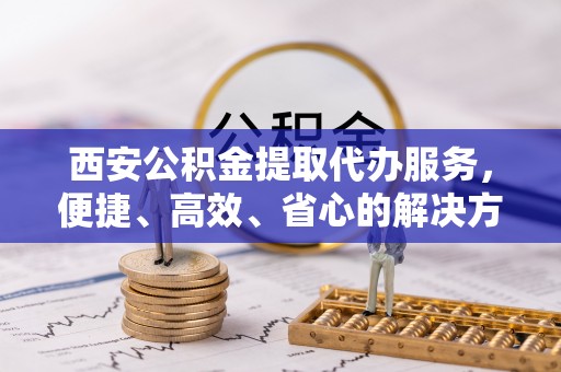 临洮西安公积金提取代办服务，便捷、高效、省心的解决方案