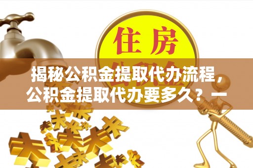 临洮揭秘公积金提取代办流程，公积金提取代办要多久？一文读懂