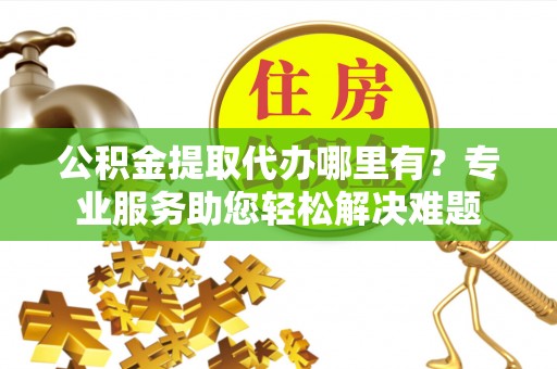 临洮公积金提取代办哪里有？专业服务助您轻松解决难题