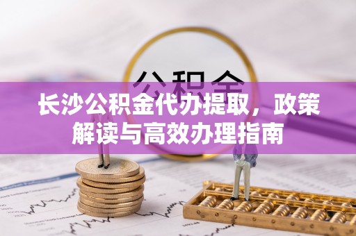 临洮长沙公积金代办提取，政策解读与高效办理指南