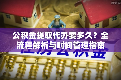 临洮公积金提取代办要多久？全流程解析与时间管理指南