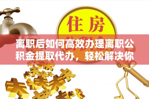 临洮离职后如何高效办理离职公积金提取代办，轻松解决你的后顾之忧