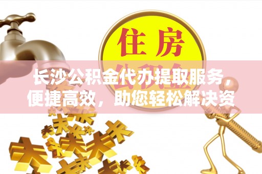 临洮长沙公积金代办提取服务，便捷高效，助您轻松解决资金需求