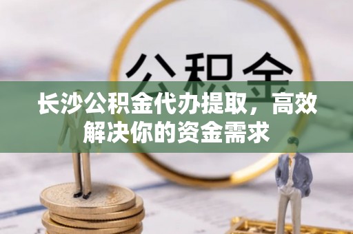 临洮长沙公积金代办提取，高效解决你的资金需求