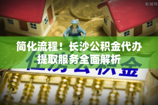 临洮简化流程！长沙公积金代办提取服务全面解析