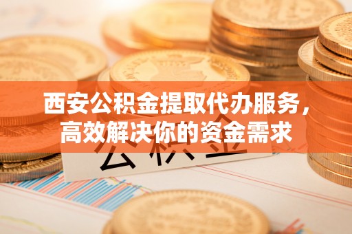 临洮西安公积金提取代办服务，高效解决你的资金需求